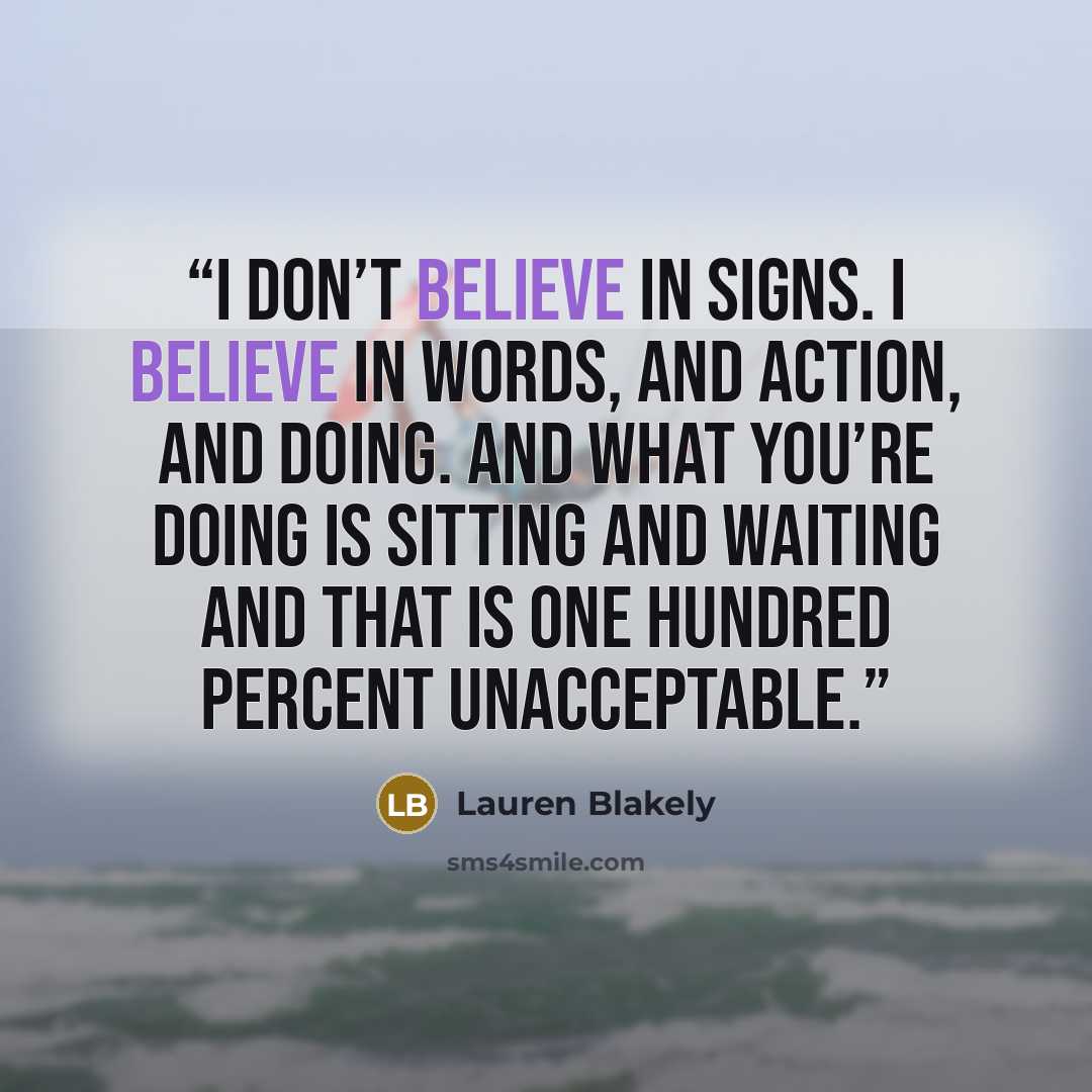 “I don’t believe in signs. I believe in words, and action, and doing. And what you’re doing is sitting and waiting and that is one hundred percent unacceptable.” quote by Lauren Blakely
