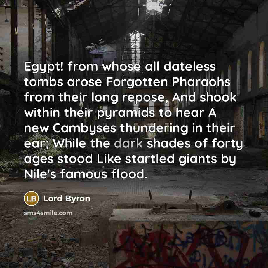 “Egypt! from whose all dateless tombs arose Forgotten Pharaohs from their long repose, And shook within their pyramids to hear A new Cambyses thundering in their ear; While the dark shades of forty ages stood Like startled giants by Nile's famous flood.” quote by Lord Byron