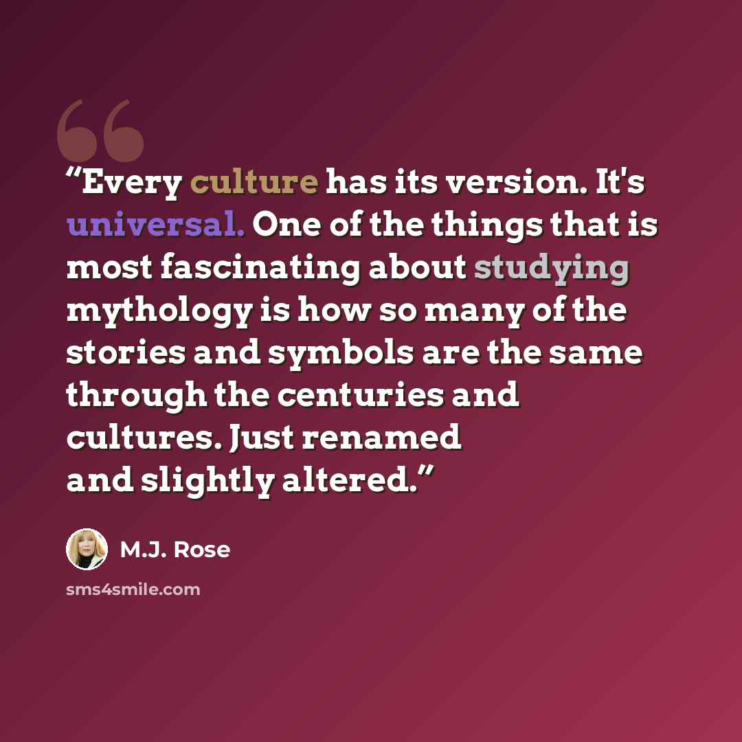“Every culture has its version. It's universal. One of the things that is most fascinating about studying mythology is how so many of the stories and symbols are the same through the centuries and cultures. Just renamed and slightly altered.” quote by M.J. Rose