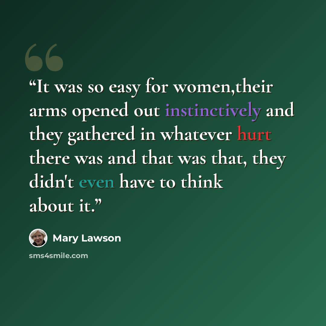 “It was so easy for women,their arms opened out instinctively and they gathered in whatever hurt there was and that was that, they didn't even have to think about it.” quote by Mary Lawson