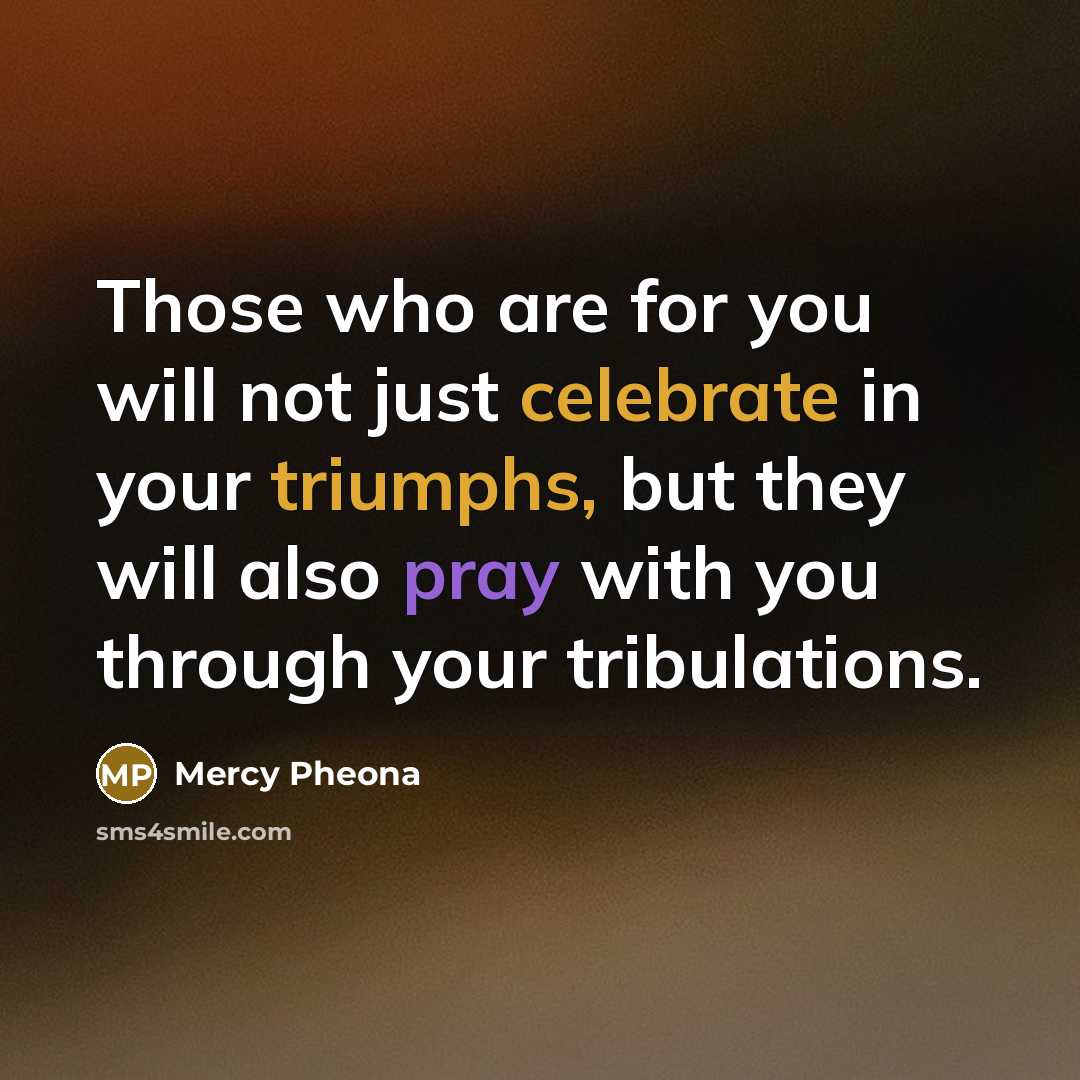 “Those who are for you will not just celebrate in your triumphs, but they will also pray with you through your tribulations.” quote by Mercy Pheona