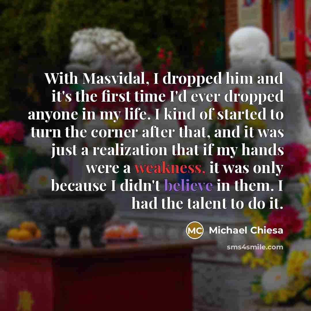 “With Masvidal, I dropped him and it's the first time I'd ever dropped anyone in my life. I kind of started to turn the corner after that, and it was just a realization that if my hands were a weakness, it was only because I didn't believe in them. I had the talent to do it.” quote by Michael Chiesa