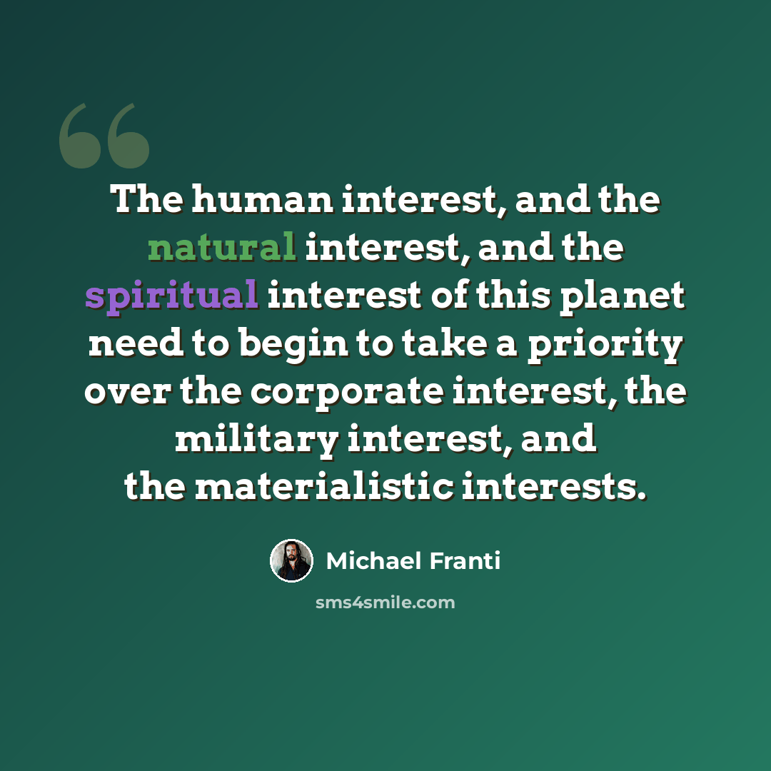 “The human interest, and the natural interest, and the spiritual interest of this planet need to begin to take a priority over the corporate interest, the military interest, and the materialistic interests.” quote by Michael Franti