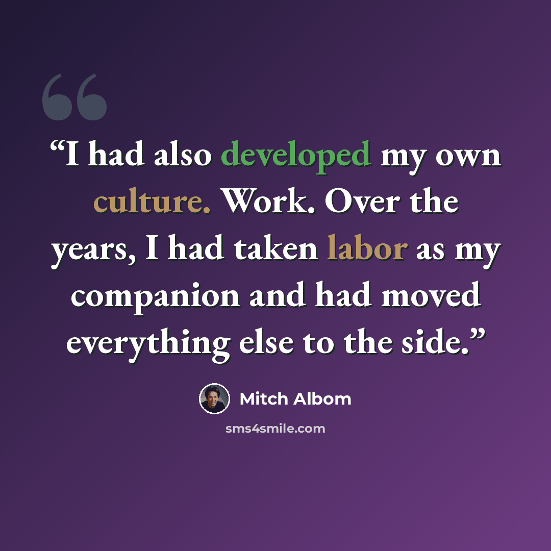 “I had also developed my own culture. Work. Over the years, I had taken labor as my companion and had moved everything else to the side.” quote by Mitch Albom