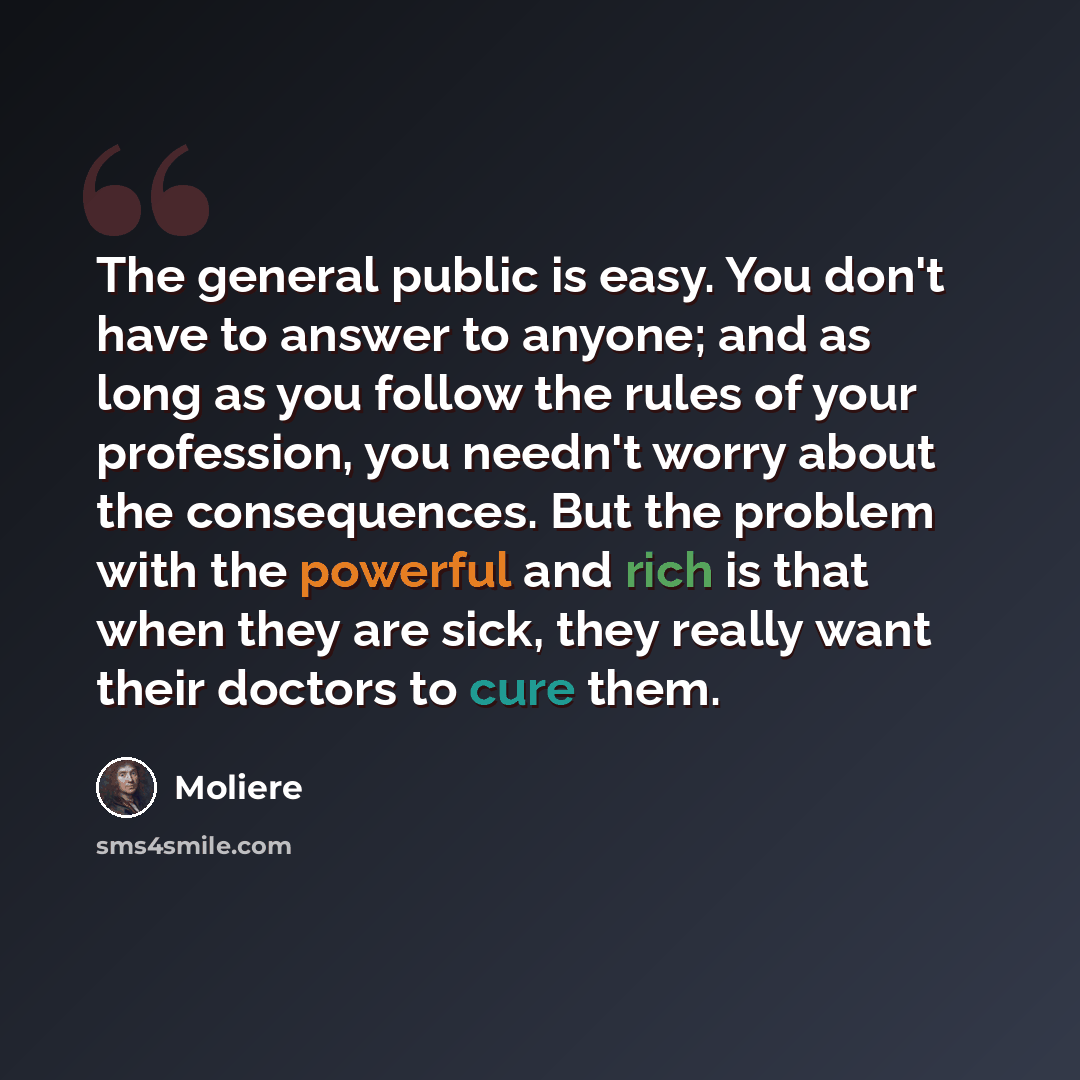 “The general public is easy. You don't have to answer to anyone; and as long as you follow the rules of your profession, you needn't worry about the consequences. But the problem with the powerful and rich is that when they are sick, they really want their doctors to cure them.” quote by Moliere