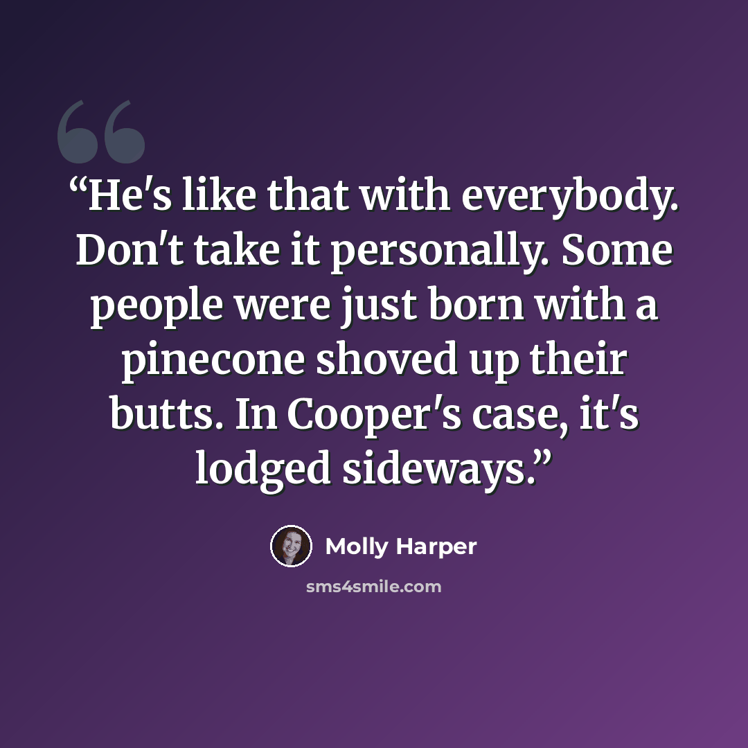 “He's like that with everybody. Don't take it personally. Some people were just born with a pinecone shoved up their butts. In Cooper's case, it's lodged sideways.” quote by Molly Harper