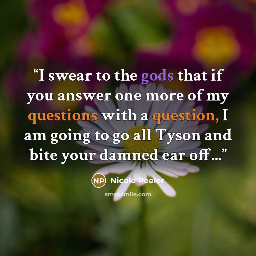 “I swear to the gods that if you answer one more of my questions with a question, I am going to go all Tyson and bite your damned ear off...” quote by Nicole Peeler