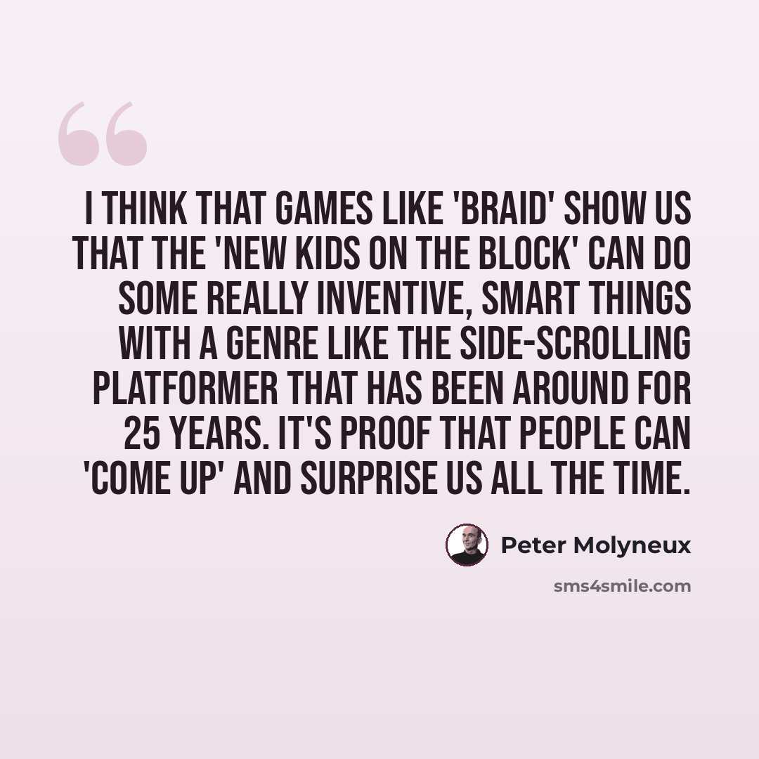 “I think that games like 'Braid' show us that the 'new kids on the block' can do some really inventive, smart things with a genre like the side-scrolling platformer that has been around for 25 years. It's proof that people can 'come up' and surprise us all the time.” quote by Peter Molyneux