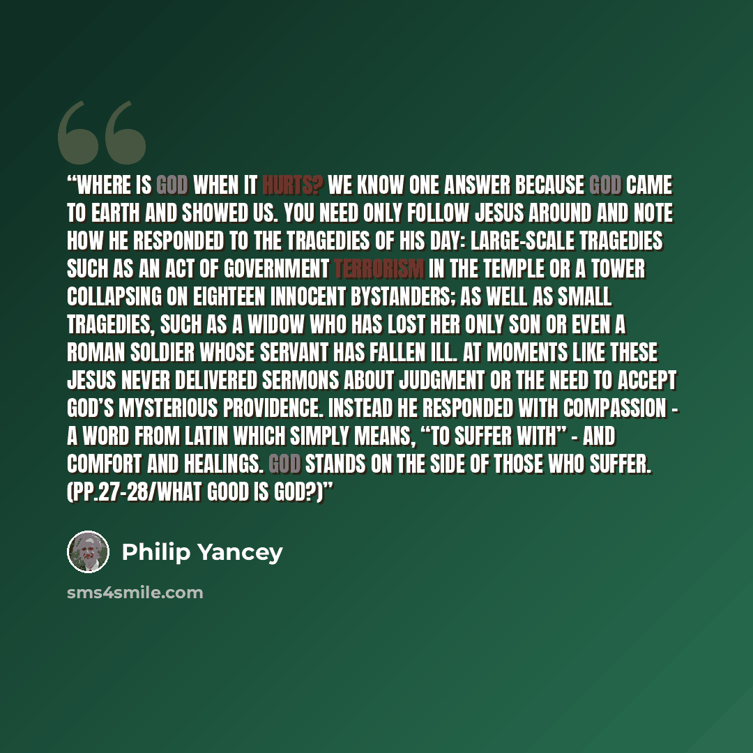 “Where is God when it hurts? We know one answer because God came to earth and showed us. You need only follow Jesus around and note how he responded to the tragedies of his day: large-scale tragedies such as an act of government terrorism in the temple or a tower collapsing on eighteen innocent…” quote by Philip Yancey