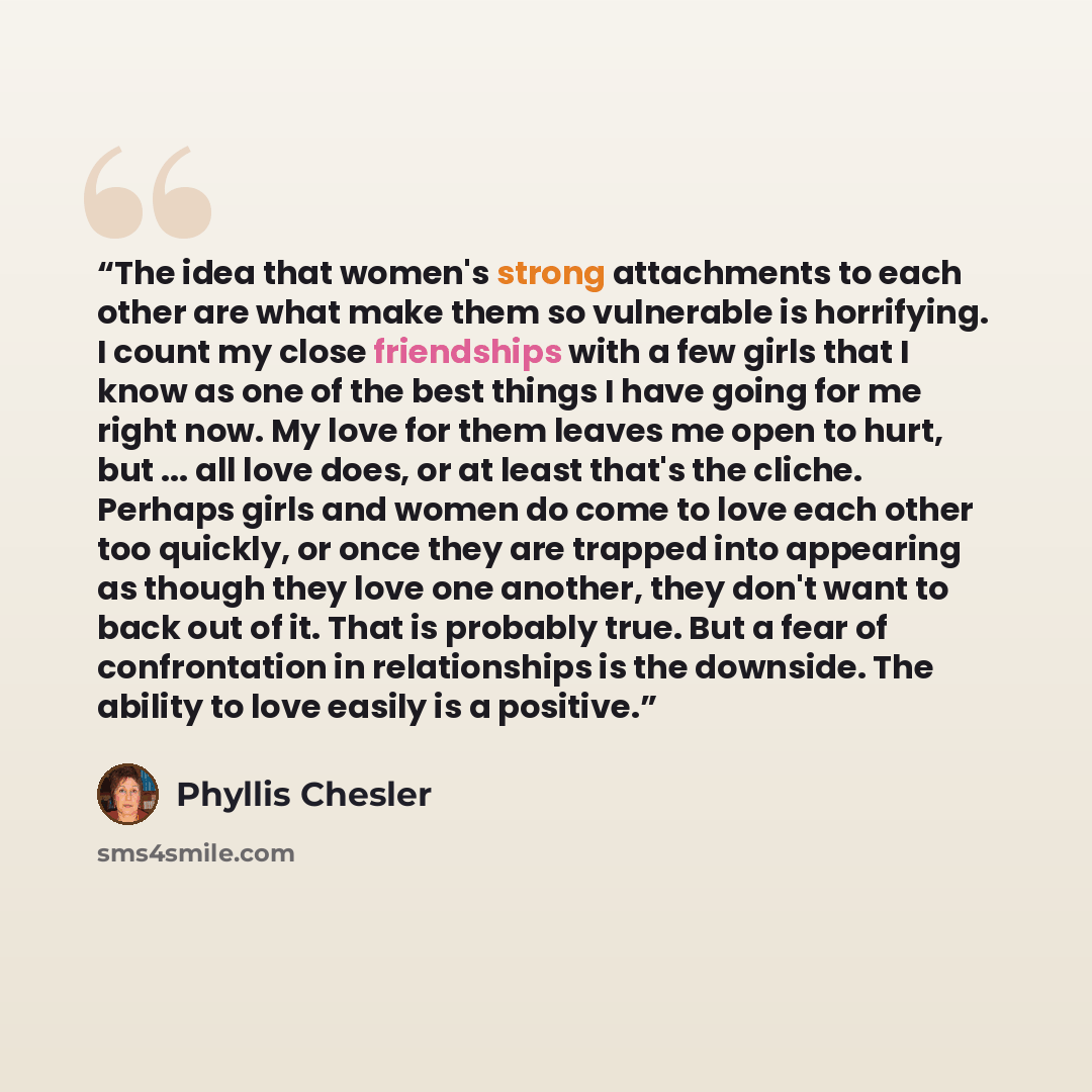 “The idea that women's strong attachments to each other are what make them so vulnerable is horrifying. I count my close friendships with a few girls that I know as one of the best things I have going for me right now. My love for them leaves me open to hurt, but ... all love does, or at least…” quote by Phyllis Chesler