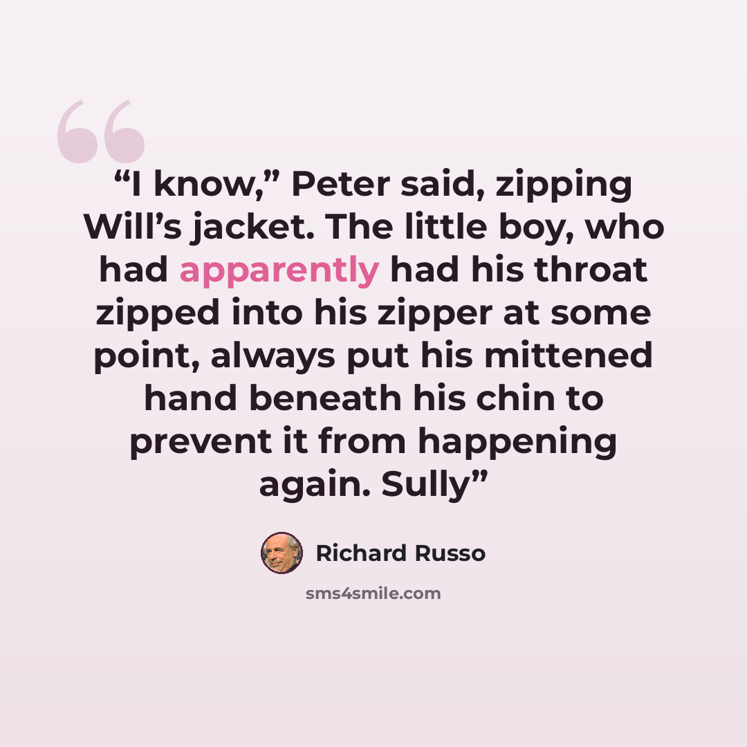 “I know,” Peter said, zipping Will’s jacket. The little boy, who had apparently had his throat zipped into his zipper at some point, always put his mittened hand beneath his chin to prevent it from happening again. Sully” quote by Richard Russo