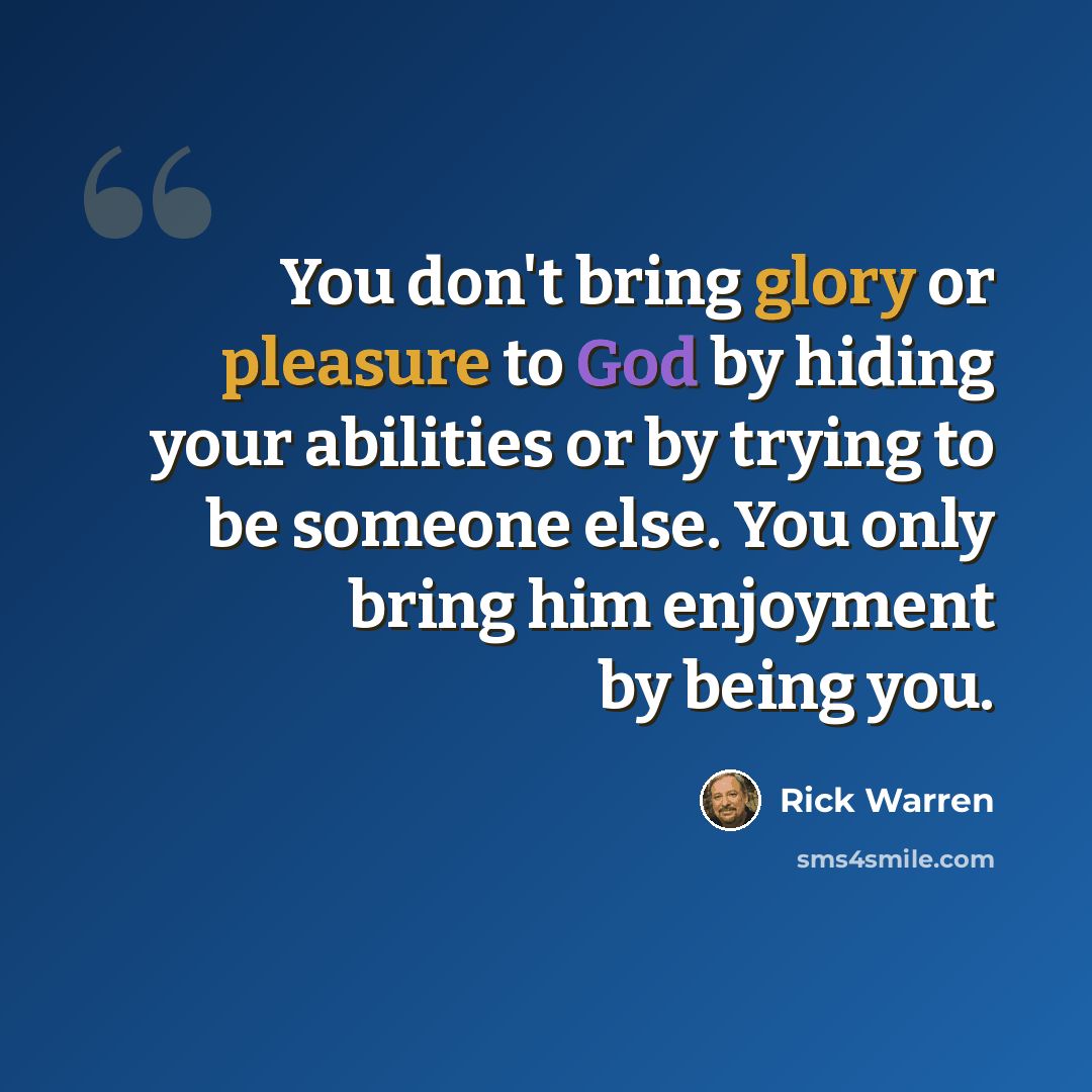 “You don't bring glory or pleasure to God by hiding your abilities or by trying to be someone else. You only bring him enjoyment by being you.” quote by Rick Warren