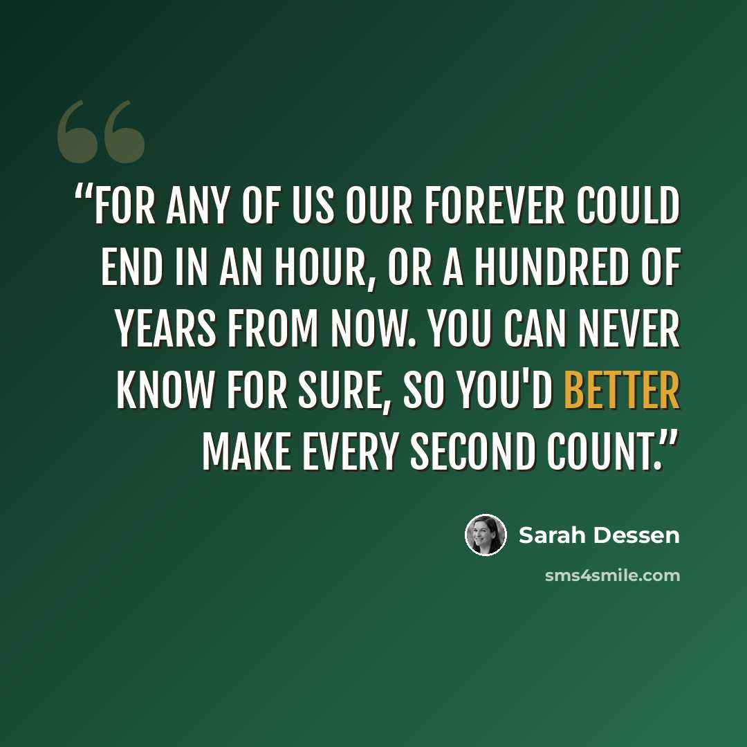 “For any of us our forever could end in an hour, or a hundred of years from now. You can never know for sure, so you'd better make every second count.” quote by Sarah Dessen