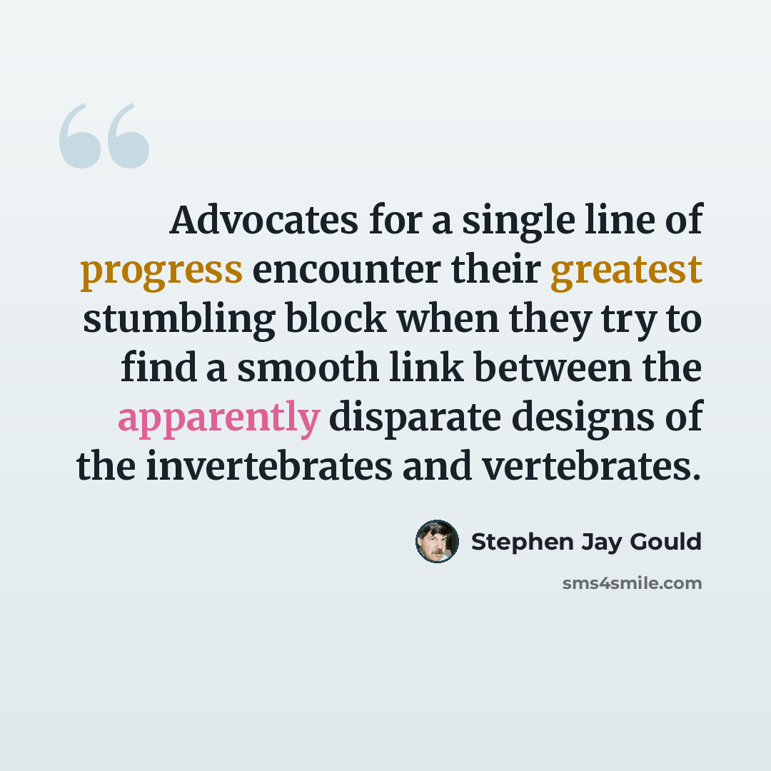 “Advocates for a single line of progress encounter their greatest stumbling block when they try to find a smooth link between the apparently disparate designs of the invertebrates and vertebrates.” quote by Stephen Jay Gould