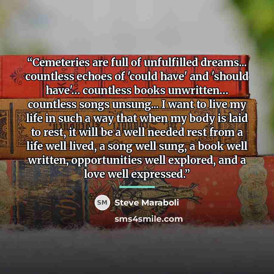 “Cemeteries are full of unfulfilled dreams... countless echoes of 'could have' and 'should have'… countless books unwritten… countless songs unsung... I want to live my life in such a way that when my body is laid to rest, it will be a well needed rest from a life well lived, a song well sung, a…” quote by Steve Maraboli