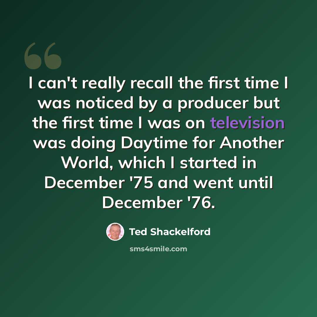 “I can't really recall the first time I was noticed by a producer but the first time I was on television was doing Daytime for Another World, which I started in December '75 and went until December '76.” quote by Ted Shackelford