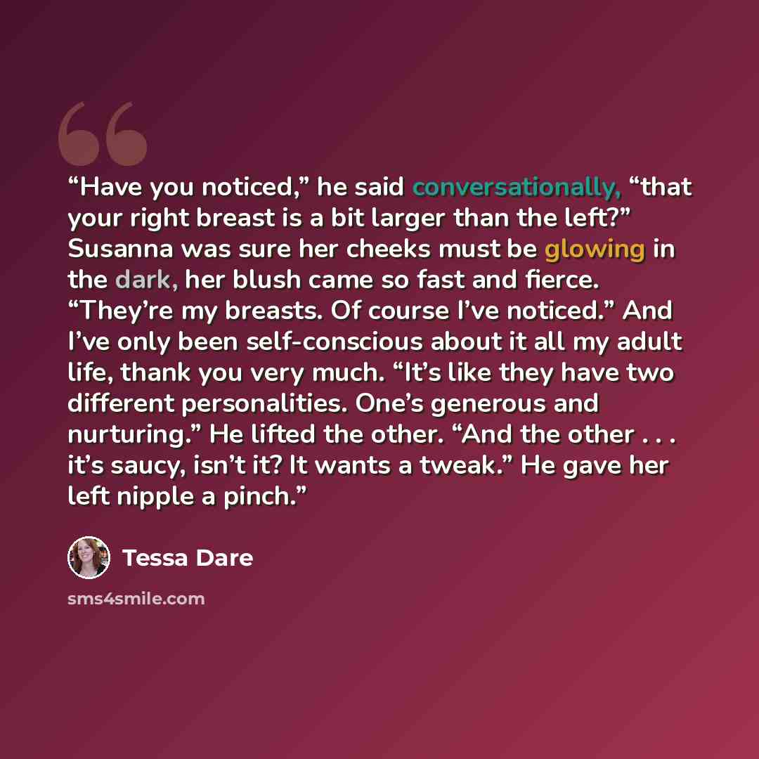 “Have you noticed,” he said conversationally, “that your right breast is a bit larger than the left?” Susanna was sure her cheeks must be glowing in the dark, her blush came so fast and fierce. “They’re my breasts. Of course I’ve noticed.” And I’ve only been self-conscious about it all my adult…” quote by Tessa Dare