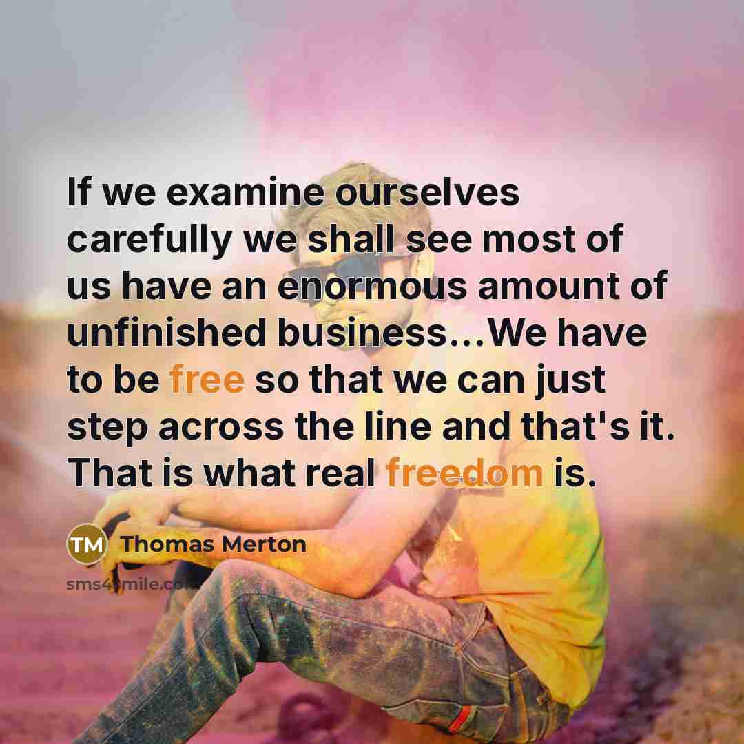 “If we examine ourselves carefully we shall see most of us have an enormous amount of unfinished business...We have to be free so that we can just step across the line and that's it. That is what real freedom is.” quote by Thomas Merton