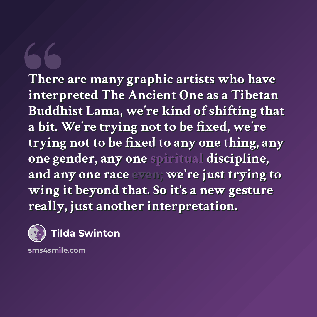 “There are many graphic artists who have interpreted The Ancient One as a Tibetan Buddhist Lama, we're kind of shifting that a bit. We're trying not to be fixed, we're trying not to be fixed to any one thing, any one gender, any one spiritual discipline, and any one race even; we're just trying to…” quote by Tilda Swinton