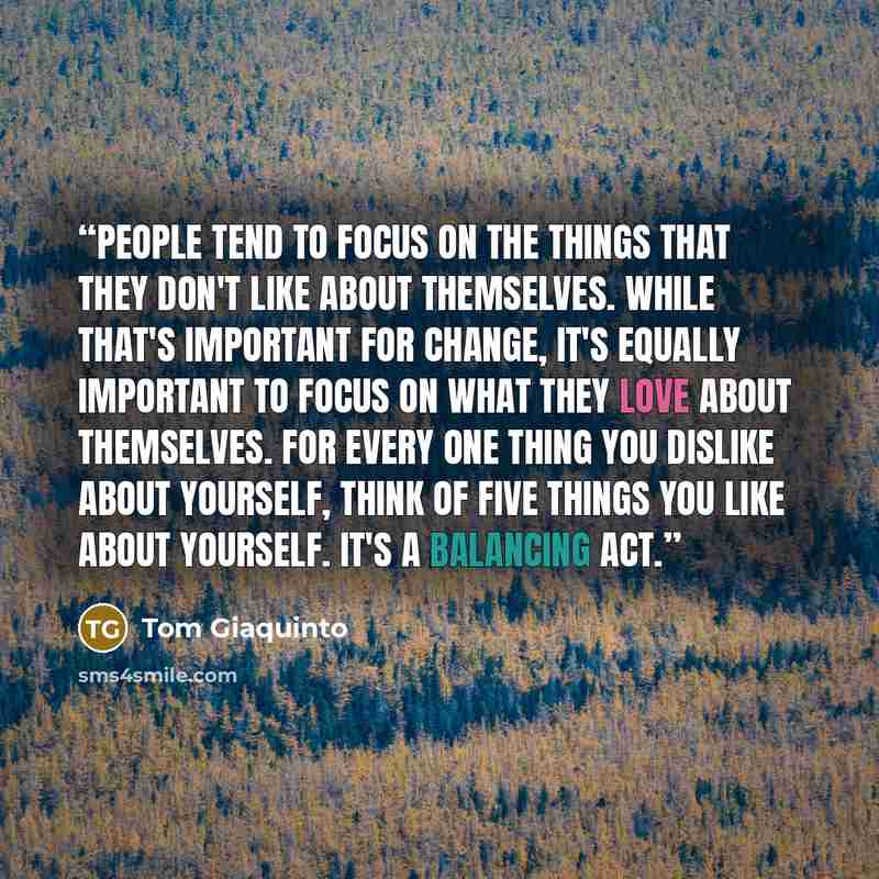 “People tend to focus on the things that they don't like about themselves. While that's important for change, it's equally important to focus on what they love about themselves. For every one thing you dislike about yourself, think of five things you like about yourself. It's a balancing act.” quote by Tom Giaquinto