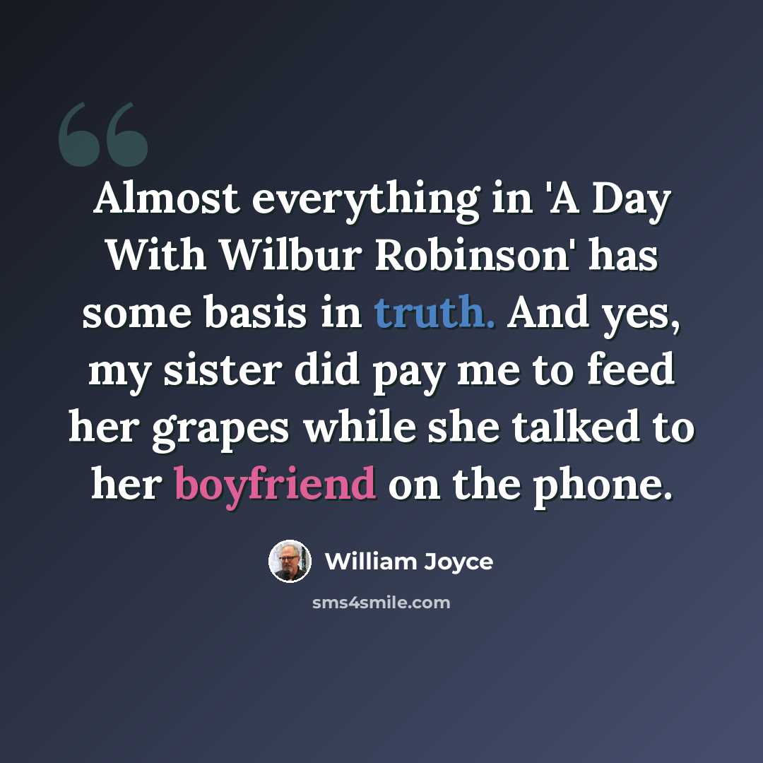 “Almost everything in 'A Day With Wilbur Robinson' has some basis in truth. And yes, my sister did pay me to feed her grapes while she talked to her boyfriend on the phone.” quote by William Joyce