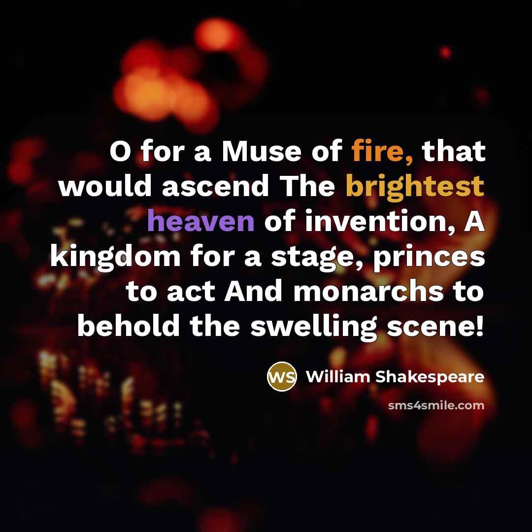 “O for a Muse of fire, that would ascend The brightest heaven of invention, A kingdom for a stage, princes to act And monarchs to behold the swelling scene!” quote by William Shakespeare