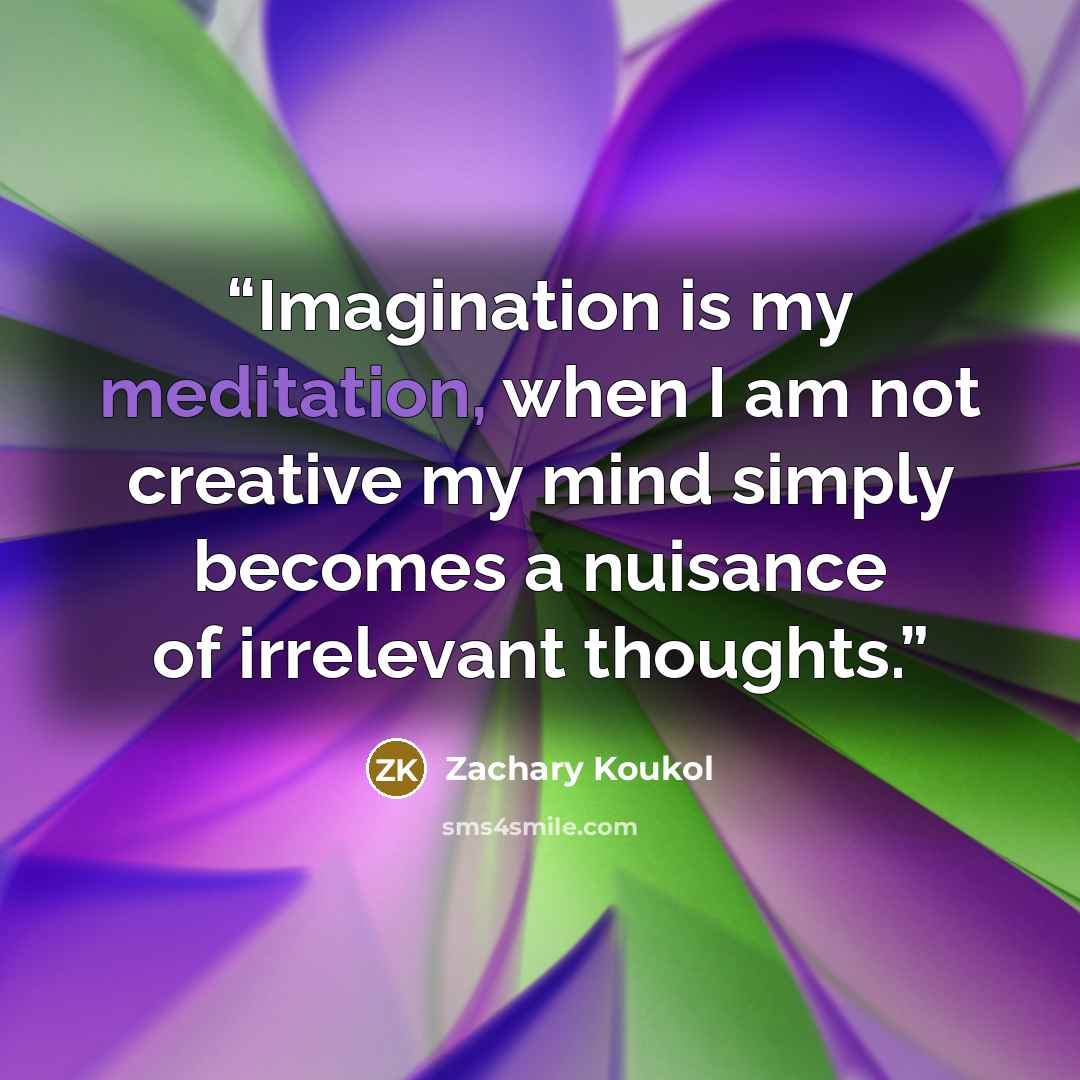 “Imagination is my meditation, when I am not creative my mind simply becomes a nuisance of irrelevant thoughts.” quote by Zachary Koukol