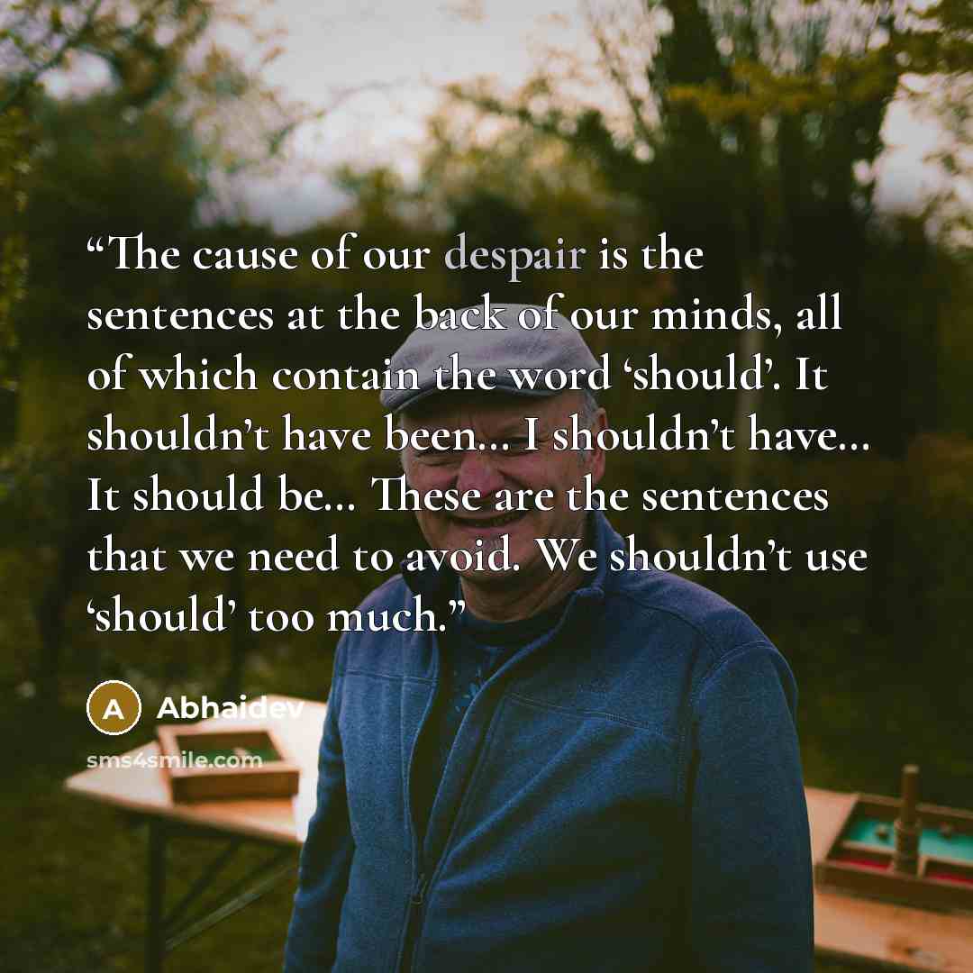 “The cause of our despair is the sentences at the back of our minds, all of which contain the word ‘should’. It shouldn’t have been… I shouldn’t have… It should be… These are the sentences that we need to avoid. We shouldn’t use ‘should’ too much.” quote by Abhaidev
