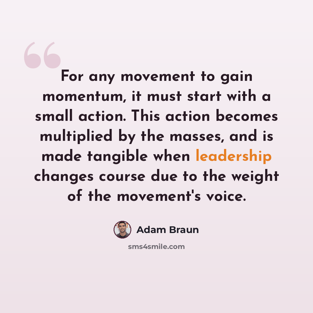 “For any movement to gain momentum, it must start with a small action. This action becomes multiplied by the masses, and is made tangible when leadership changes course due to the weight of the movement's voice.” quote by Adam Braun