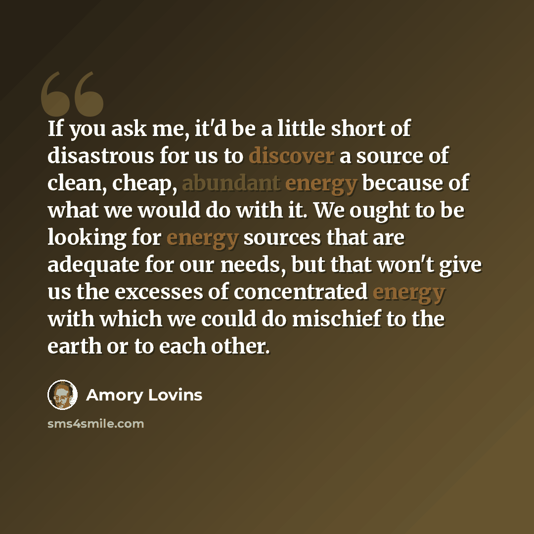 “If you ask me, it'd be a little short of disastrous for us to discover a source of clean, cheap, abundant energy because of what we would do with it. We ought to be looking for energy sources that are adequate for our needs, but that won't give us the excesses of concentrated energy with which we…” quote by Amory Lovins
