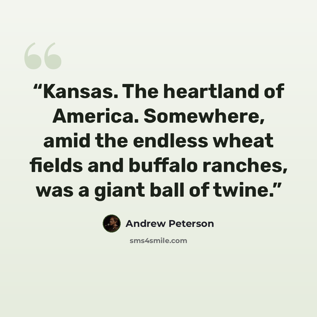 “Kansas. The heartland of America. Somewhere, amid the endless wheat fields and buffalo ranches, was a giant ball of twine.” quote by Andrew Peterson