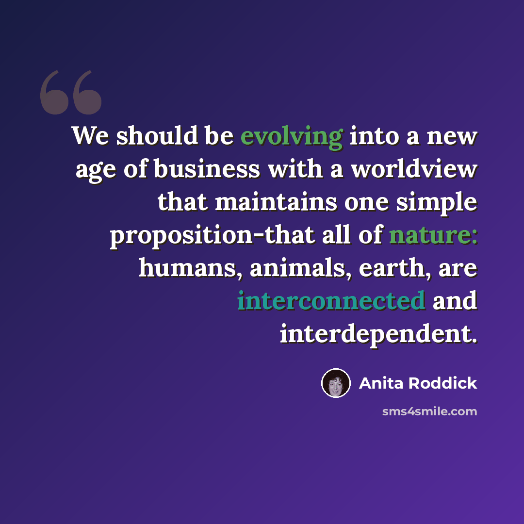 “We should be evolving into a new age of business with a worldview that maintains one simple proposition-that all of nature: humans, animals, earth, are interconnected and interdependent.” quote by Anita Roddick