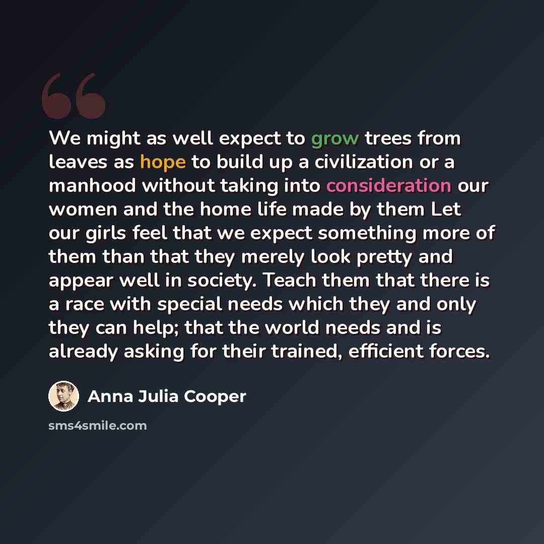 “We might as well expect to grow trees from leaves as hope to build up a civilization or a manhood without taking into consideration our women and the home life made by them Let our girls feel that we expect something more of them than that they merely look pretty and appear well in society. Teach…” quote by Anna Julia Cooper