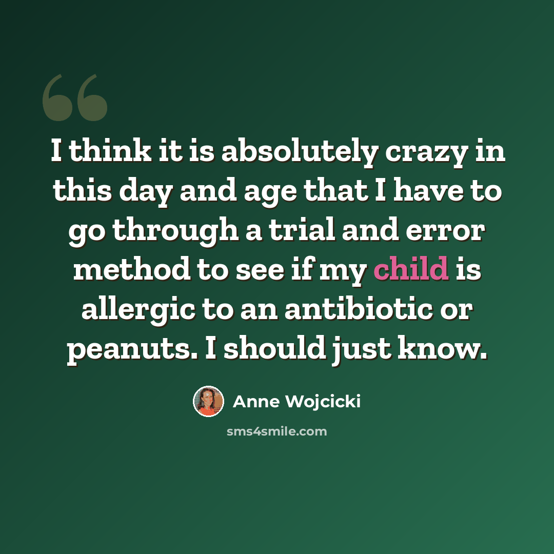 “I think it is absolutely crazy in this day and age that I have to go through a trial and error method to see if my child is allergic to an antibiotic or peanuts. I should just know.” quote by Anne Wojcicki