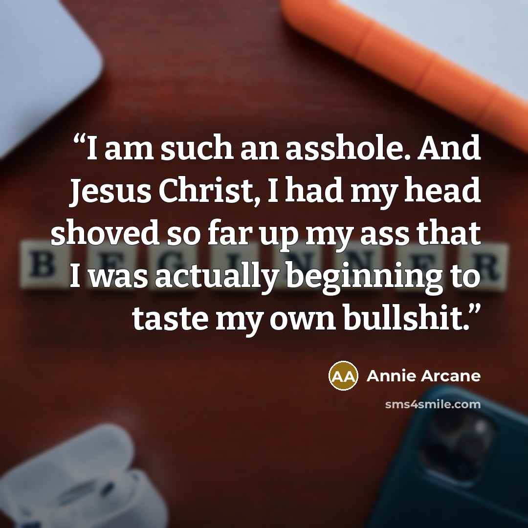 “I am such an asshole. And Jesus Christ, I had my head shoved so far up my ass that I was actually beginning to taste my own bullshit.” quote by Annie Arcane