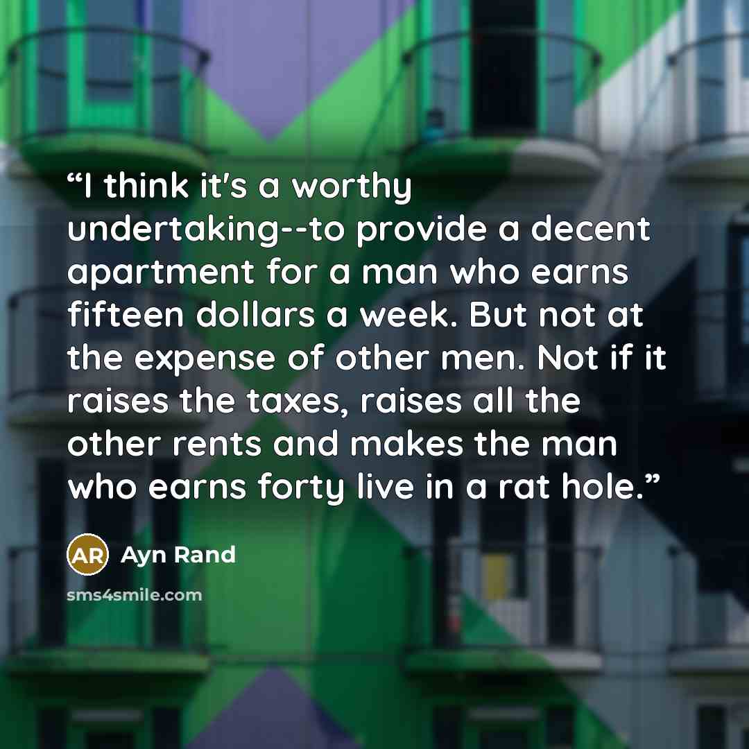“I think it's a worthy undertaking--to provide a decent apartment for a man who earns fifteen dollars a week. But not at the expense of other men. Not if it raises the taxes, raises all the other rents and makes the man who earns forty live in a rat hole.” quote by Ayn Rand
