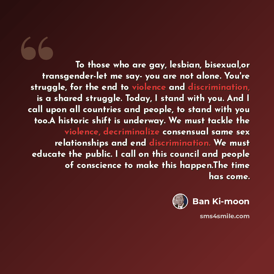 “To those who are gay, lesbian, bisexual,or transgender-let me say- you are not alone. You're struggle, for the end to violence and discrimination, is a shared struggle. Today, I stand with you. And I call upon all countries and people, to stand with you too.A historic shift is underway. We must…” quote by Ban Ki-moon