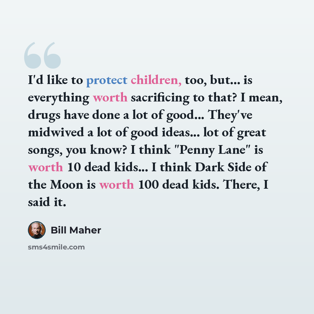 “I'd like to protect children, too, but... is everything worth sacrificing to that? I mean, drugs have done a lot of good... They've midwived a lot of good ideas... lot of great songs, you know? I think "Penny Lane" is worth 10 dead kids... I think Dark Side of the Moon is worth 100 dead kids…” quote by Bill Maher