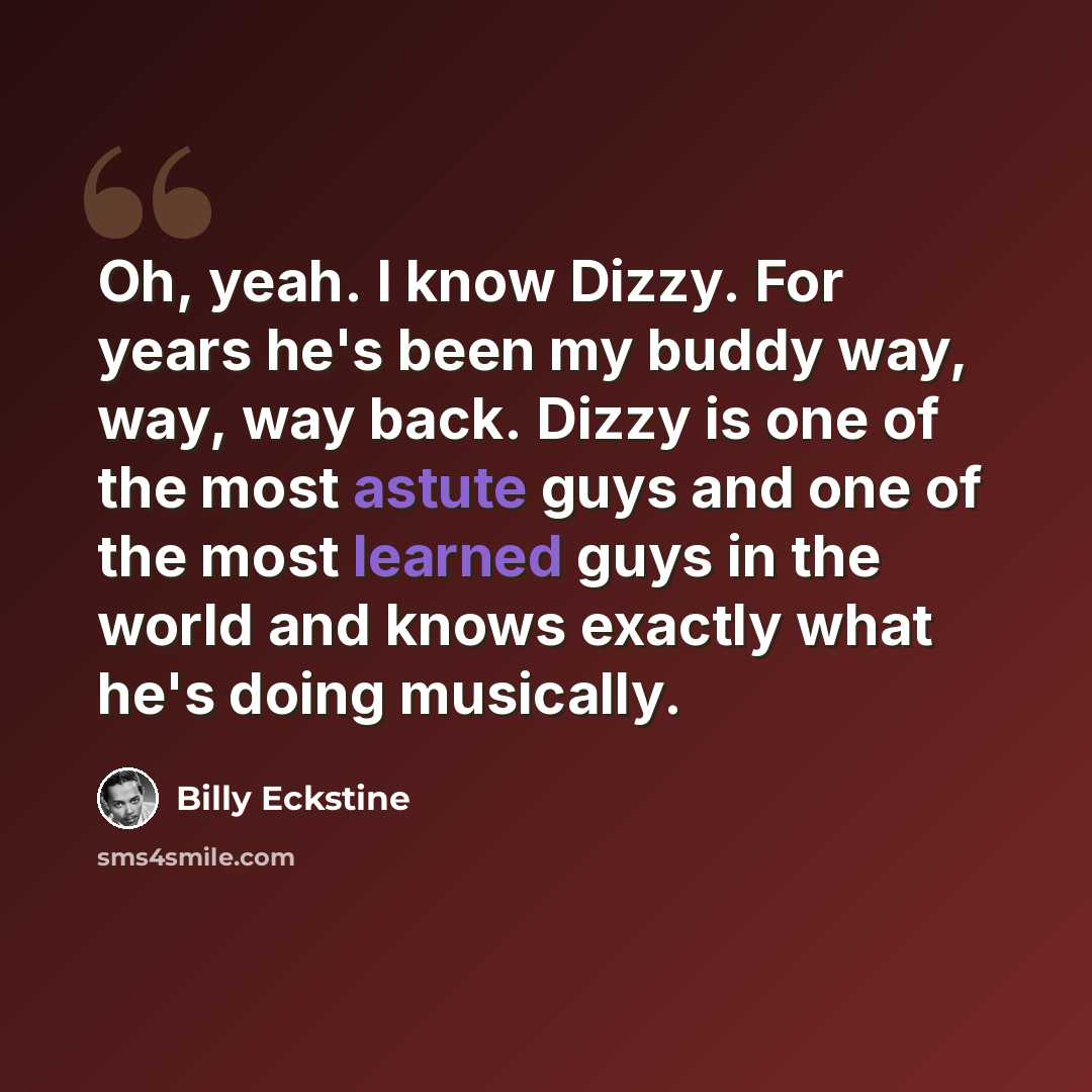 “Oh, yeah. I know Dizzy. For years he's been my buddy way, way, way back. Dizzy is one of the most astute guys and one of the most learned guys in the world and knows exactly what he's doing musically.” quote by Billy Eckstine