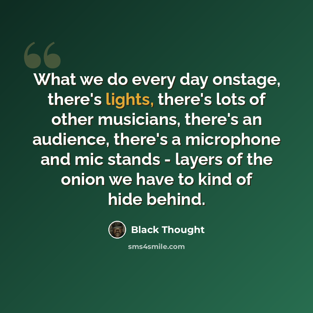 “What we do every day onstage, there's lights, there's lots of other musicians, there's an audience, there's a microphone and mic stands - layers of the onion we have to kind of hide behind.” quote by Black Thought
