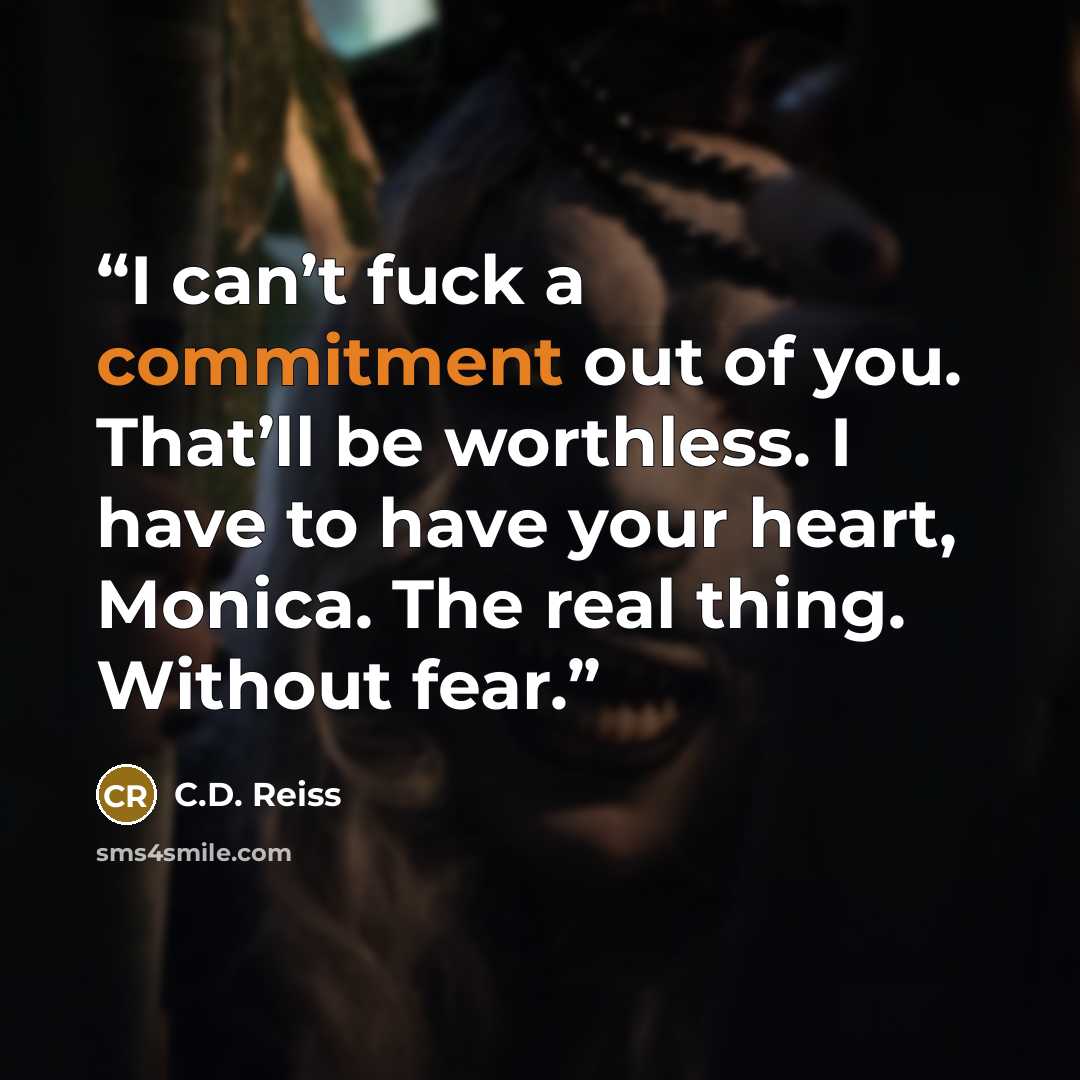 “I can’t fuck a commitment out of you. That’ll be worthless. I have to have your heart, Monica. The real thing. Without fear.” quote by C.D. Reiss