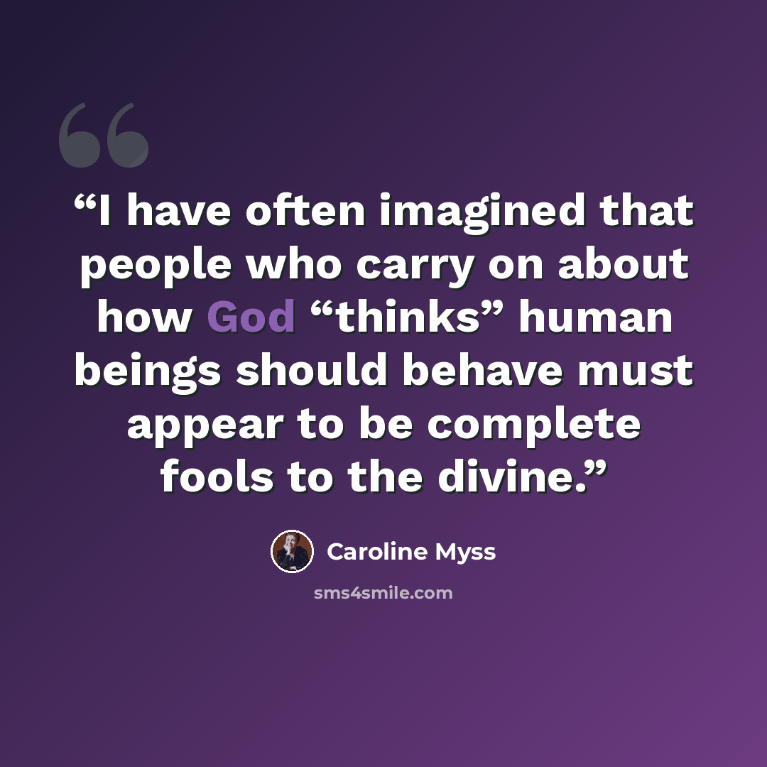 “I have often imagined that people who carry on about how God “thinks” human beings should behave must appear to be complete fools to the divine.” quote by Caroline Myss