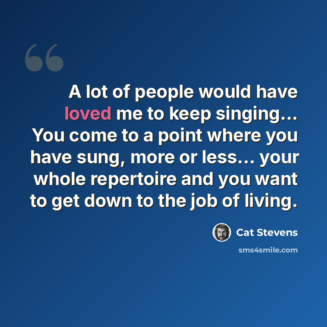 “A lot of people would have loved me to keep singing... You come to a point where you have sung, more or less... your whole repertoire and you want to get down to the job of living.” quote by Cat Stevens