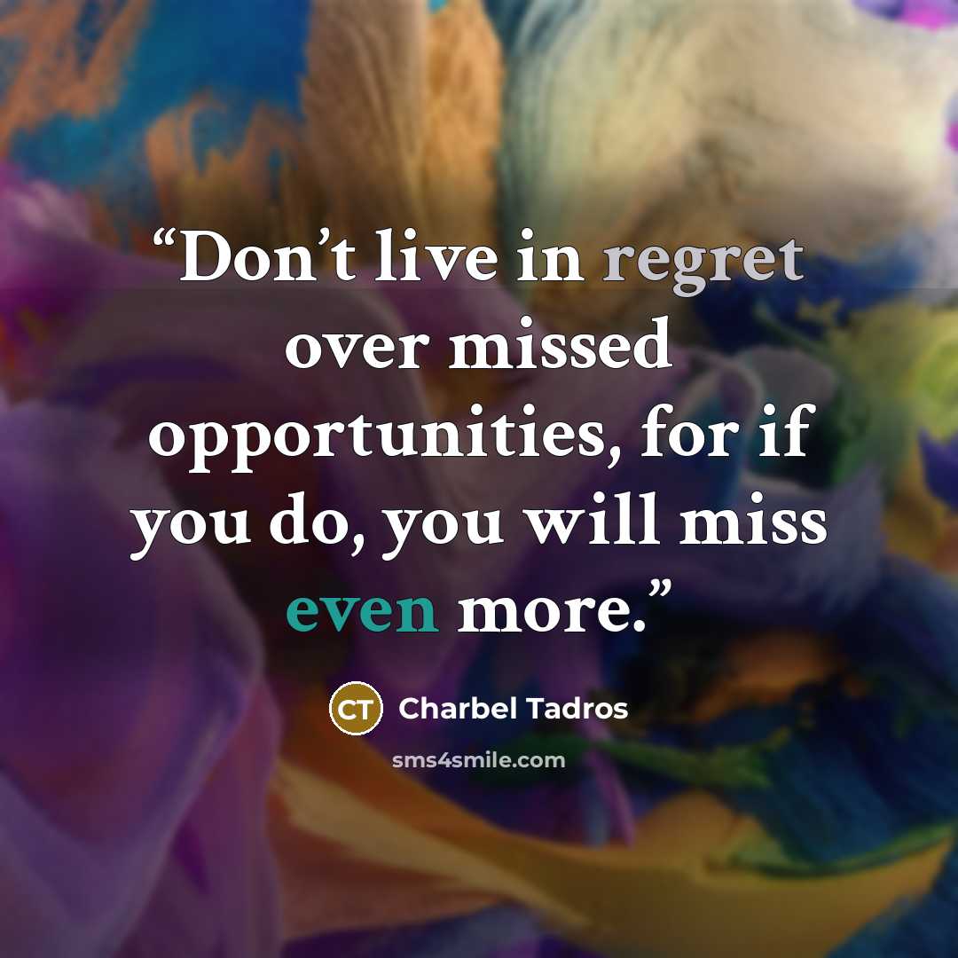 “Don’t live in regret over missed opportunities, for if you do, you will miss even more.” quote by Charbel Tadros