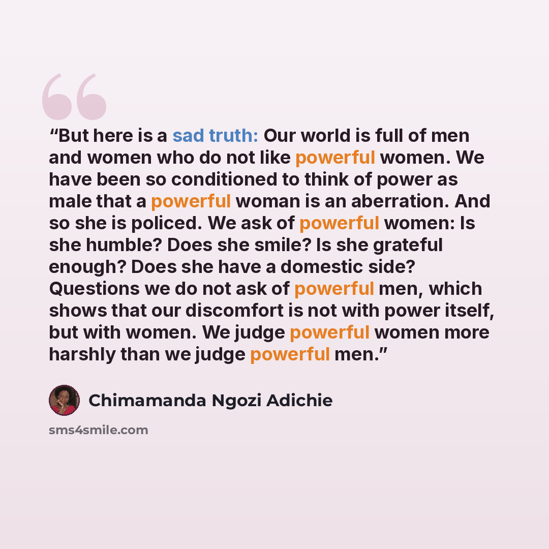 “But here is a sad truth: Our world is full of men and women who do not like powerful women. We have been so conditioned to think of power as male that a powerful woman is an aberration. And so she is policed. We ask of powerful women: Is she humble? Does she smile? Is she grateful enough? Does she…” quote by Chimamanda Ngozi Adichie