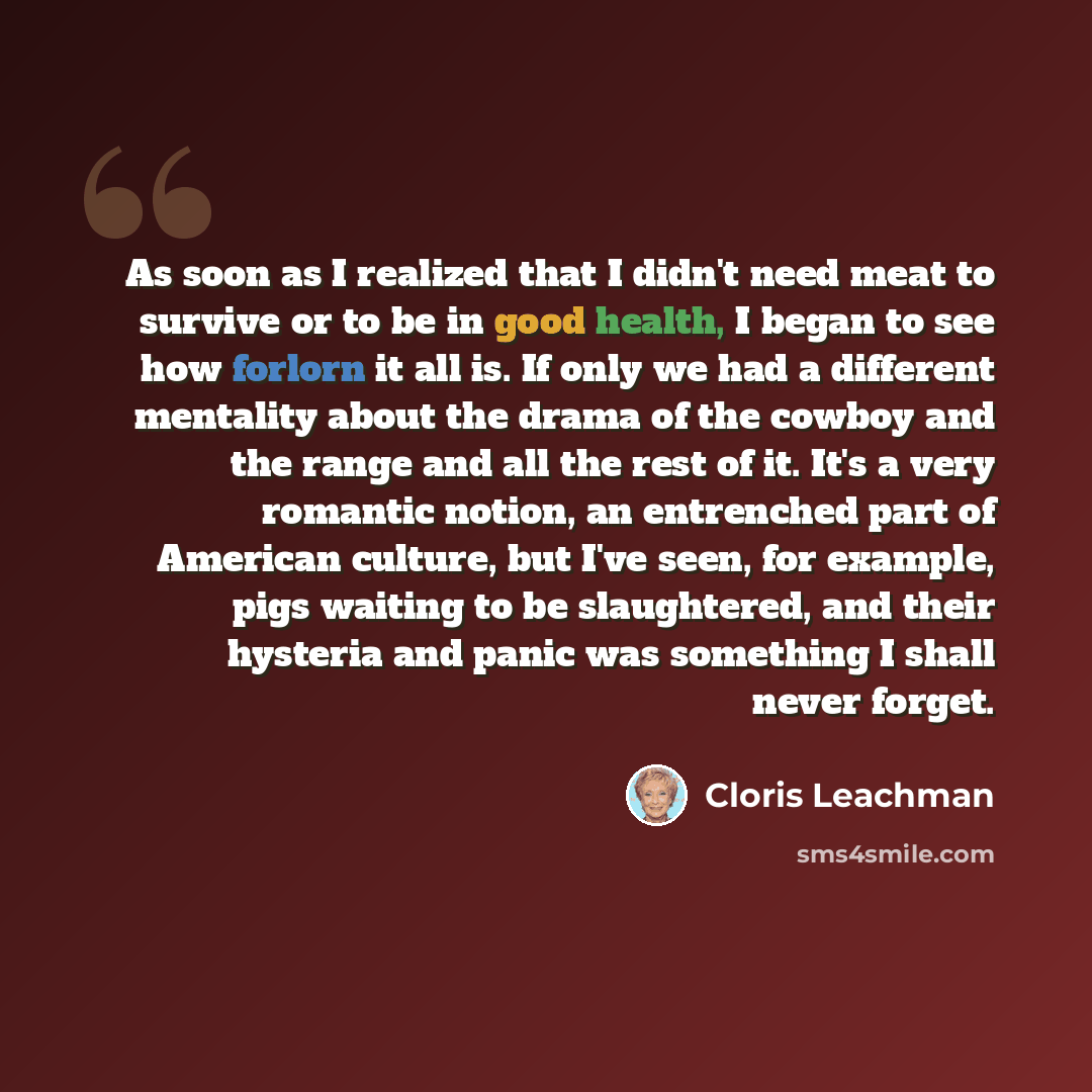 “As soon as I realized that I didn't need meat to survive or to be in good health, I began to see how forlorn it all is. If only we had a different mentality about the drama of the cowboy and the range and all the rest of it. It's a very romantic notion, an entrenched part of American culture, but…” quote by Cloris Leachman