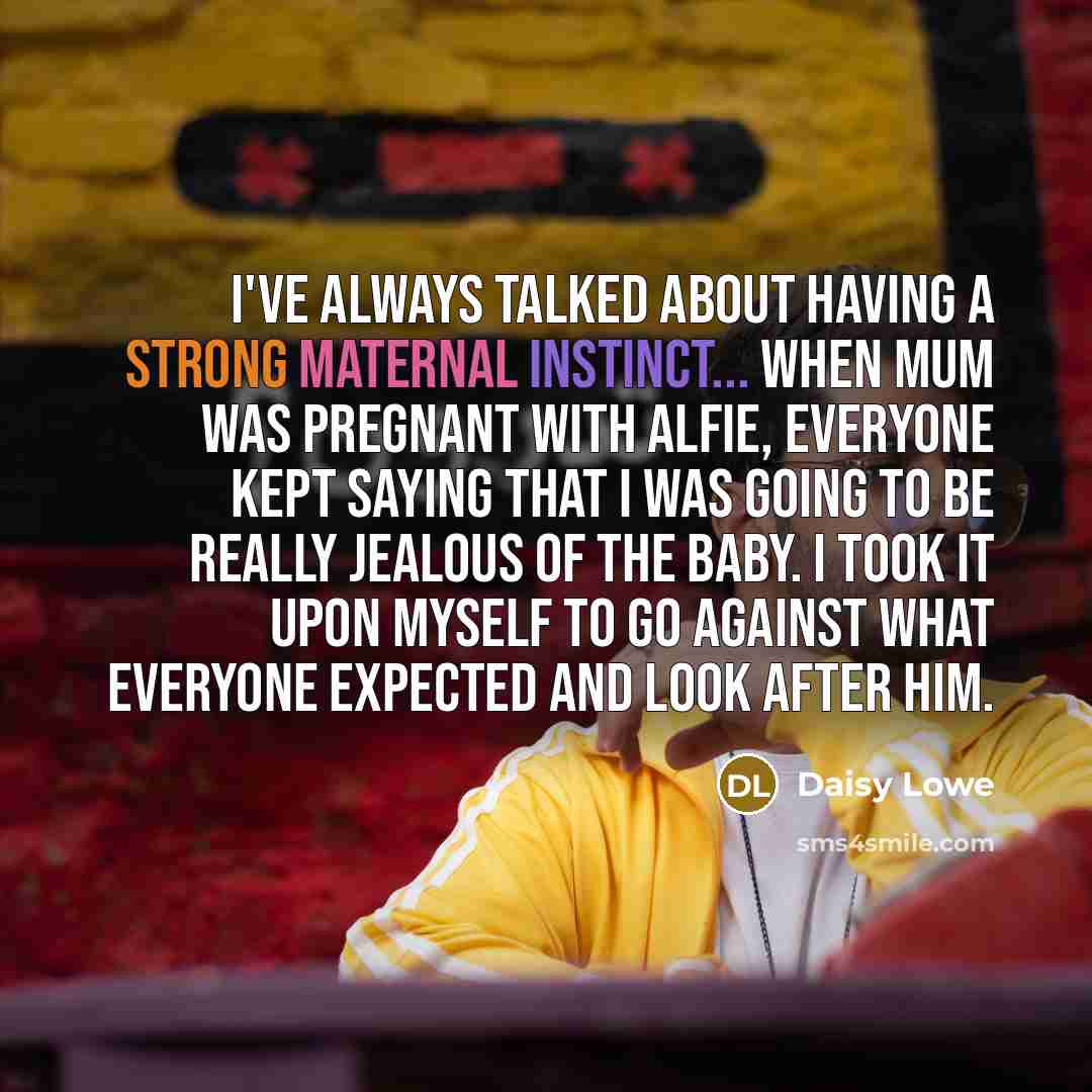“I've always talked about having a strong maternal instinct... when Mum was pregnant with Alfie, everyone kept saying that I was going to be really jealous of the baby. I took it upon myself to go against what everyone expected and look after him.” quote by Daisy Lowe