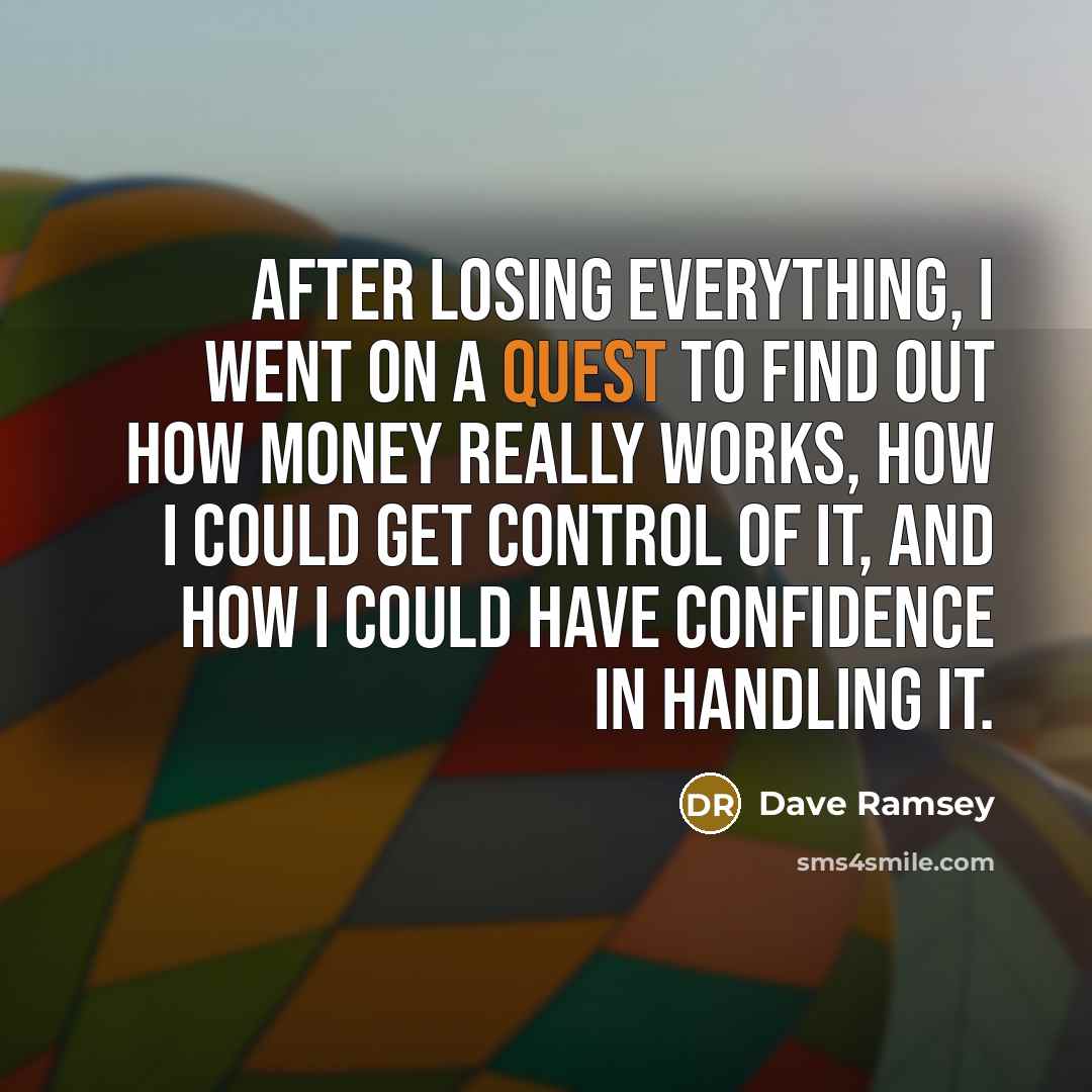 “After losing everything, I went on a quest to find out how money really works, how I could get control of it, and how I could have confidence in handling it.” quote by Dave Ramsey