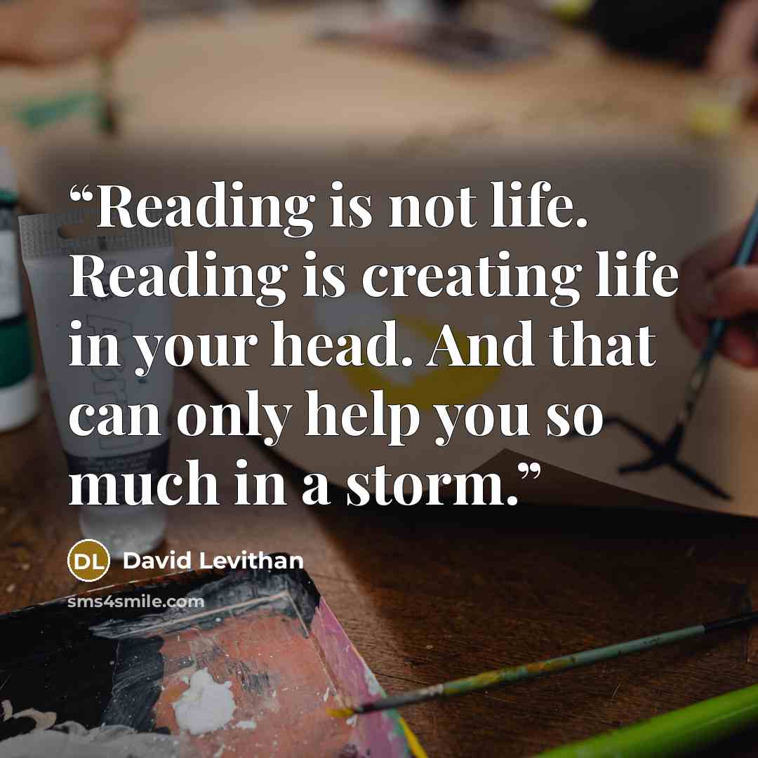 “Reading is not life. Reading is creating life in your head. And that can only help you so much in a storm.” quote by David Levithan