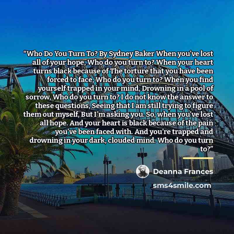 “Who Do You Turn To? By Sydney Baker When you’ve lost all of your hope, Who do you turn to? When your heart turns black because of The torture that you have been forced to face, Who do you turn to? When you find yourself trapped in your mind, Drowning in a pool of sorrow, Who do you turn to? I do…” quote by Deanna Frances